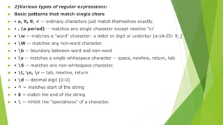  2)Various types of regular expressions:
 Basic patterns that match single chars
 • a, X, 9, < -- ordinary characters just match themselves exactly.
 • . (a period) -- matches any single character except newline 'n'
 • w -- matches a "word" character: a letter or digit or underbar [a-zA-Z0- 9_].
 • W -- matches any non-word character.
 • b -- boundary between word and non-word
 • s -- matches a single whitespace character -- space, newline, return, tab
 • S -- matches any non-whitespace character.
 • t, n, r -- tab, newline, return
 • d -- decimal digit [0-9]
 • ^ = matches start of the string
 • $ = match the end of the string
 •  -- inhibit the "specialness" of a character.
 