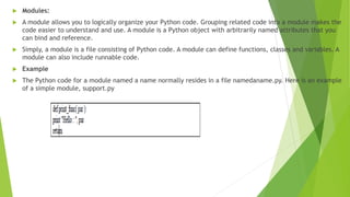  Modules:
 A module allows you to logically organize your Python code. Grouping related code into a module makes the
code easier to understand and use. A module is a Python object with arbitrarily named attributes that you
can bind and reference.
 Simply, a module is a file consisting of Python code. A module can define functions, classes and variables. A
module can also include runnable code.
 Example
 The Python code for a module named a name normally resides in a file namedaname.py. Here is an example
of a simple module, support.py
 