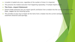  A module is loaded only once, regardless of the number of times it is imported.
 This prevents the module execution from happening repeatedly, if multiple imports occur.
 The from...import Statement
 Python's from statement lets you import specific attributes from a module into the current namespace. The
from...import has the following syntax-
 This provides an easy way to import all the items from a module into the current namespace; however, this
statement should be used sparingly.
 