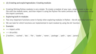  (2) Creating and exploringmodules: Creating modules
 Creating/Writing Python modules is very simple. To create a module of your own, simply create a new .py
file with the module name, and then import it using the Python file name (without the .py extension) using
the import command.
 Exploring built-in modules
 Two very important functions come in handy when exploring modules in Python - the dir and help functions.
 We can look for which functions are implemented in each module by using the dir function:
 Example:
 >>> import urllib
 >>> dir(urllib)
 [' builtins ', ' cached ', ' doc ', ' file ', ' loader ', ' name ', ' package ', ' path ', ' spec ', 'parse']
 