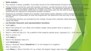  Math module :
 This module is always available. It provides access to the mathematical functions defined by the C standard.
 These functions cannot be used with complex numbers; use the functions of the same name from the
cmath module if you require support for complex numbers. The distinction between functions which support
complex numbers and those which don’t is made since most users do not want to learn quite as much
mathematics as required to understand complex numbers.
 Receiving an exception instead of a complex result allows earlier detection of the unexpected complex
number used as a parameter, so that the programmer can determine how and why it was generated in the
first place.
 The following functions are provided by this module. Except when explicitly noted otherwise, all return
values are floats.
 (a) Number-theoretic and representation functions
 math.ceil(x)
 Return the ceiling of x as a float, the smallest integer value greater than or equal to x.
 math.copysign(x, y)
 Return x with the sign of y. On a platform that supports signed zeros, copysign(1.0, - 0.0) returns -1.0.
 New in version 2.6.
 math.fabs(x)
 Return the absolute value of x.
 math.factorial(x)
 Return x factorial. Raises ValueError if x is not integral or is negative.
 New in version 2.6.
 math.floor(x) Return the floor of x as a float, the largest integer value less than or equal to x.
 