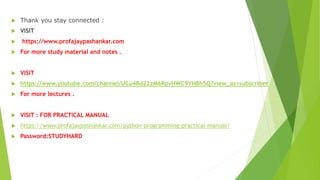  Thank you stay connected :
 VISIT
 https://www.profajaypashankar.com
 For more study material and notes .
 VISIT
 https://www.youtube.com/channel/UCu4Bd22zM6RpvHWC9YHBh5Q?view_as=subscriber
 For more lectures .
 VISIT : FOR PRACTICAL MANUAL
 https://www.profajaypashankar.com/python-programming-practical-manual/
 Password:STUDYHARD
 