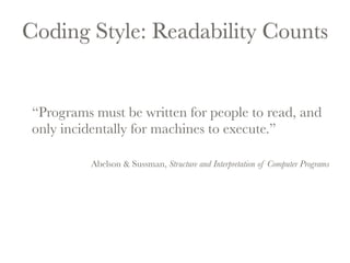 Coding Style: Readability Counts 
“Programs must be written for people to read, and 
only incidentally for machines to execute.” 
Abelson & Sussman, Structure and Interpretation of Computer Programs 
 