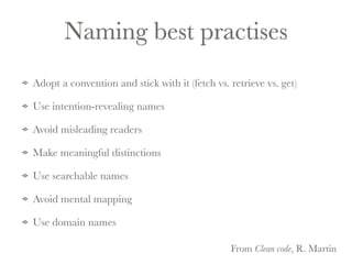 Naming best practises 
Adopt a convention and stick with it (fetch vs. retrieve vs. get) 
Use intention-revealing names 
Avoid misleading readers 
Make meaningful distinctions 
Use searchable names 
Avoid mental mapping 
Use domain names 
From Clean code, R. Martin 
 