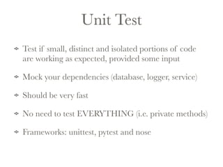 Unit Test 
Test if small, distinct and isolated portions of code 
are working as expected, provided some input 
Mock your dependencies (database, logger, service) 
Should be very fast 
No need to test EVERYTHING (i.e. private methods) 
Frameworks: unittest, pytest and nose 
 