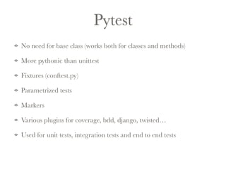 Pytest 
No need for base class (works both for classes and methods) 
More pythonic than unittest 
Fixtures (conftest.py) 
Parametrized tests 
Markers 
Various plugins for coverage, bdd, django, twisted… 
Used for unit tests, integration tests and end to end tests 
 