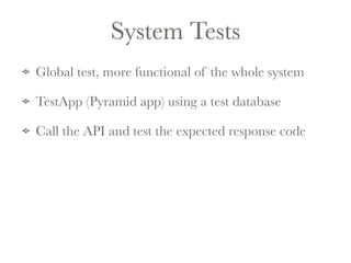 System Tests 
Global test, more functional of the whole system 
TestApp (Pyramid app) using a test database 
Call the API and test the expected response code 
 