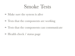 Smoke Tests 
Make sure the system is alive 
Tests that the components are working 
Tests that the components can communicate 
Health check / status page 
 