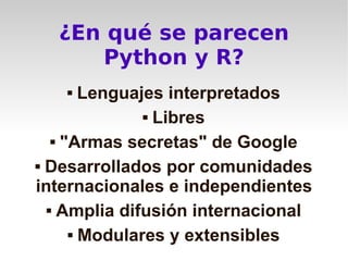 ¿En qué se parecen
     Python y R?
       Lenguajes interpretados
                Libres


    "Armas secretas" de Google


 Desarrollados por comunidades

internacionales e independientes
   Amplia difusión internacional


       Modulares y extensibles
 