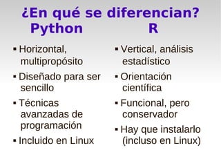 ¿En qué se diferencian?
      Python          R
    Horizontal,            Vertical, análisis
     multipropósito          estadístico
   Diseñado para ser      Orientación
    sencillo                científica
   Técnicas               Funcional, pero
    avanzadas de            conservador
    programación           Hay que instalarlo
   Incluido en Linux       (incluso en Linux)
 