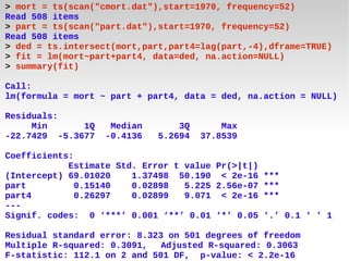 > mort = ts(scan("cmort.dat"),start=1970, frequency=52)
Read 508 items
> part = ts(scan("part.dat"),start=1970, frequency=52)
Read 508 items
> ded = ts.intersect(mort,part,part4=lag(part,-4),dframe=TRUE)
> fit = lm(mort~part+part4, data=ded, na.action=NULL)
> summary(fit)

Call:
lm(formula = mort ~ part + part4, data = ded, na.action = NULL)

Residuals:
     Min      1Q    Median       3Q       Max
-22.7429 -5.3677   -0.4136   5.2694   37.8539

Coefficients:
            Estimate Std. Error t value Pr(>|t|)
(Intercept) 69.01020    1.37498 50.190 < 2e-16 ***
part          0.15140   0.02898   5.225 2.56e-07 ***
part4         0.26297   0.02899   9.071 < 2e-16 ***
---
Signif. codes: 0 ‘***’ 0.001 ‘**’ 0.01 ‘*’ 0.05 ‘.’ 0.1 ‘ ’ 1

Residual standard error: 8.323 on 501 degrees of freedom
Multiple R-squared: 0.3091,   Adjusted R-squared: 0.3063
F-statistic: 112.1 on 2 and 501 DF, p-value: < 2.2e-16
 