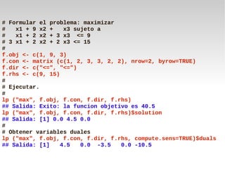 # Formular el problema: maximizar
#   x1 + 9 x2 +    x3 sujeto a
#   x1 + 2 x2 + 3 x3 <= 9
# 3 x1 + 2 x2 + 2 x3 <= 15
#
f.obj <- c(1, 9, 3)
f.con <- matrix (c(1, 2, 3, 3, 2, 2), nrow=2, byrow=TRUE)
f.dir <- c("<=", "<=")
f.rhs <- c(9, 15)
#
# Ejecutar.
#
lp ("max", f.obj, f.con, f.dir, f.rhs)
## Salida: Exito: la funcion objetivo es 40.5
lp ("max", f.obj, f.con, f.dir, f.rhs)$solution
## Salida: [1] 0.0 4.5 0.0
#
# Obtener variables duales
lp ("max", f.obj, f.con, f.dir, f.rhs, compute.sens=TRUE)$duals
## Salida: [1]    4.5   0.0 -3.5   0.0 -10.5
 