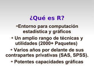 ¿Qué es R?
    ➔Entorno para computación
        estadística y gráficos
  ➔ Un amplio rango de técnicas y

    utilidades (2000+ Paquetes)
  ➔ Varios años por delante de sus

contrapartes privativas (SAS, SPSS).
  ➔ Potentes capacidades gráficas
 