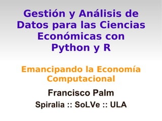 Gestión y Análisis de
Datos para las Ciencias
   Económicas con
      Python y R

Emancipando la Economía
    Computacional
      Francisco Palm
   Spiralia :: SoLVe :: ULA
 