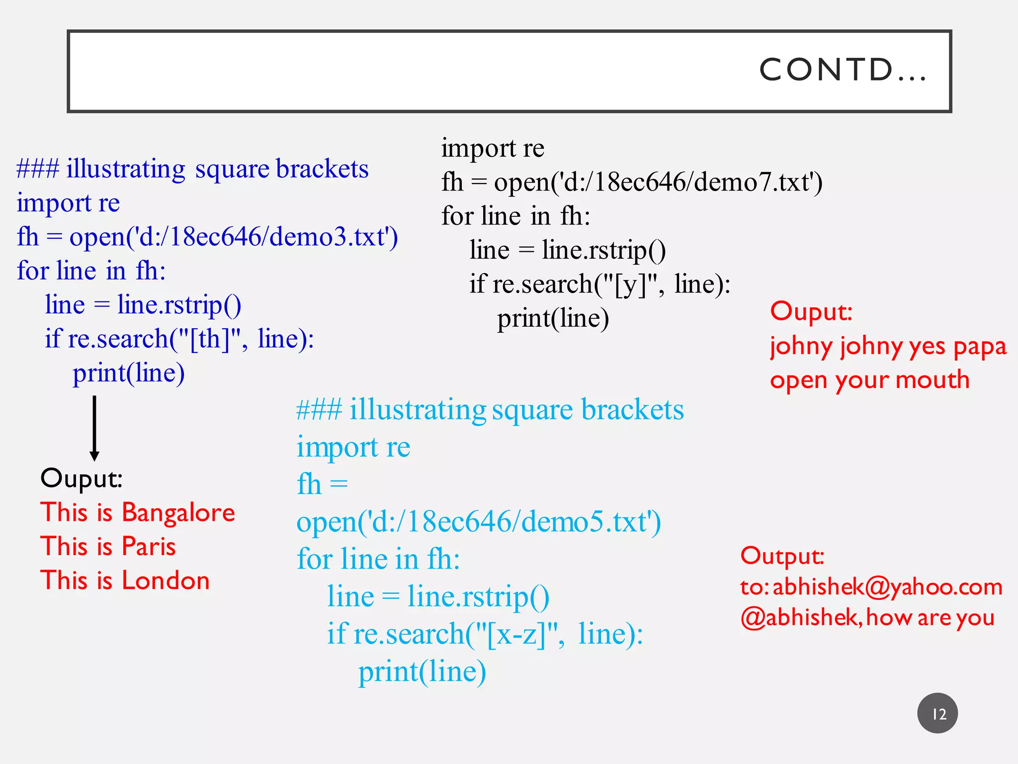 CONTD…
### illustrating square brackets
import re
fh = open('d:/18ec646/demo3.txt')
for line in fh:
line = line.rstrip()
if re.search("[th]", line):
print(line)
Ouput:
This is Bangalore
This is Paris
This is London
import re
fh = open('d:/18ec646/demo7.txt')
for line in fh:
line = line.rstrip()
if re.search("[y]", line):
print(line) Ouput:
johny johny yes papa
open your mouth
### illustratingsquare brackets
import re
fh =
open('d:/18ec646/demo5.txt')
for line in fh:
line = line.rstrip()
if re.search("[x-z]", line):
print(line)
Output:
to:abhishek@yahoo.com
@abhishek,how are you
12
 