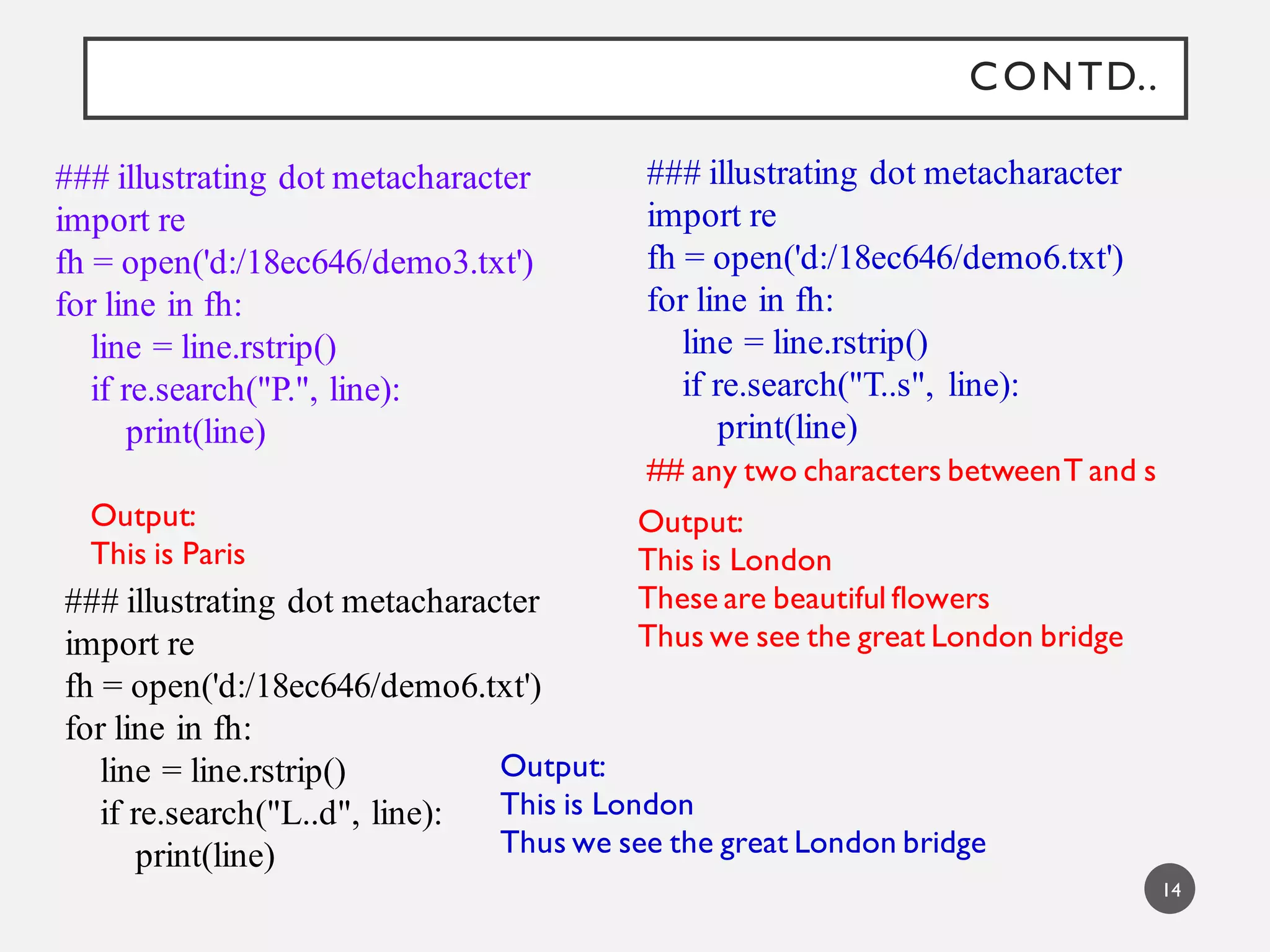 CONTD..
### illustrating dot metacharacter
import re
fh = open('d:/18ec646/demo3.txt')
for line in fh:
line = line.rstrip()
if re.search("P.", line):
print(line)
Output:
This is Paris
### illustrating dot metacharacter
import re
fh = open('d:/18ec646/demo6.txt')
for line in fh:
line = line.rstrip()
if re.search("T..s", line):
print(line)
Output:
This is London
These are beautiful flowers
Thus we see the great London bridge
### illustrating dot metacharacter
import re
fh = open('d:/18ec646/demo6.txt')
for line in fh:
line = line.rstrip()
if re.search("L..d", line):
print(line)
Output:
This is London
Thus we see the great London bridge
## any two characters betweenT and s
14
 