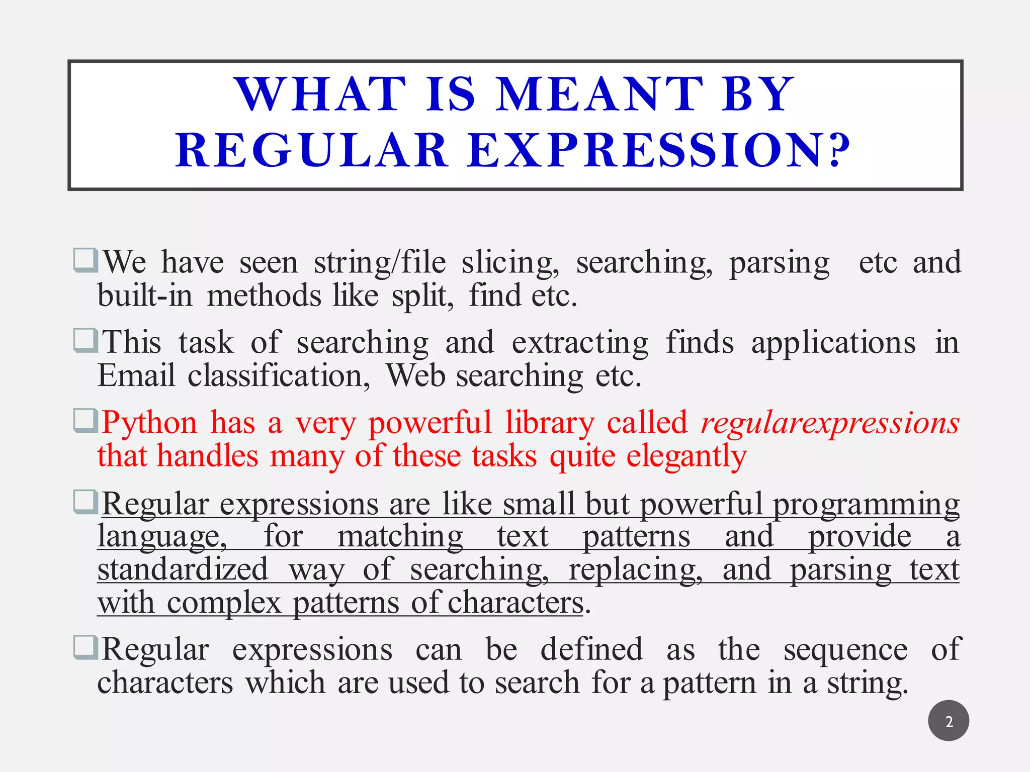 WHAT IS MEANT BY
REGULAR EXPRESSION?
We have seen string/file slicing, searching, parsing etc and
built-in methods like split, find etc.
This task of searching and extracting finds applications in
Email classification, Web searching etc.
Python has a very powerful library called regularexpressions
that handles many of these tasks quite elegantly
Regular expressions are like small but powerful programming
language, for matching text patterns and provide a
standardized way of searching, replacing, and parsing text
with complex patterns of characters.
Regular expressions can be defined as the sequence of
characters which are used to search for a pattern in a string.
2
 