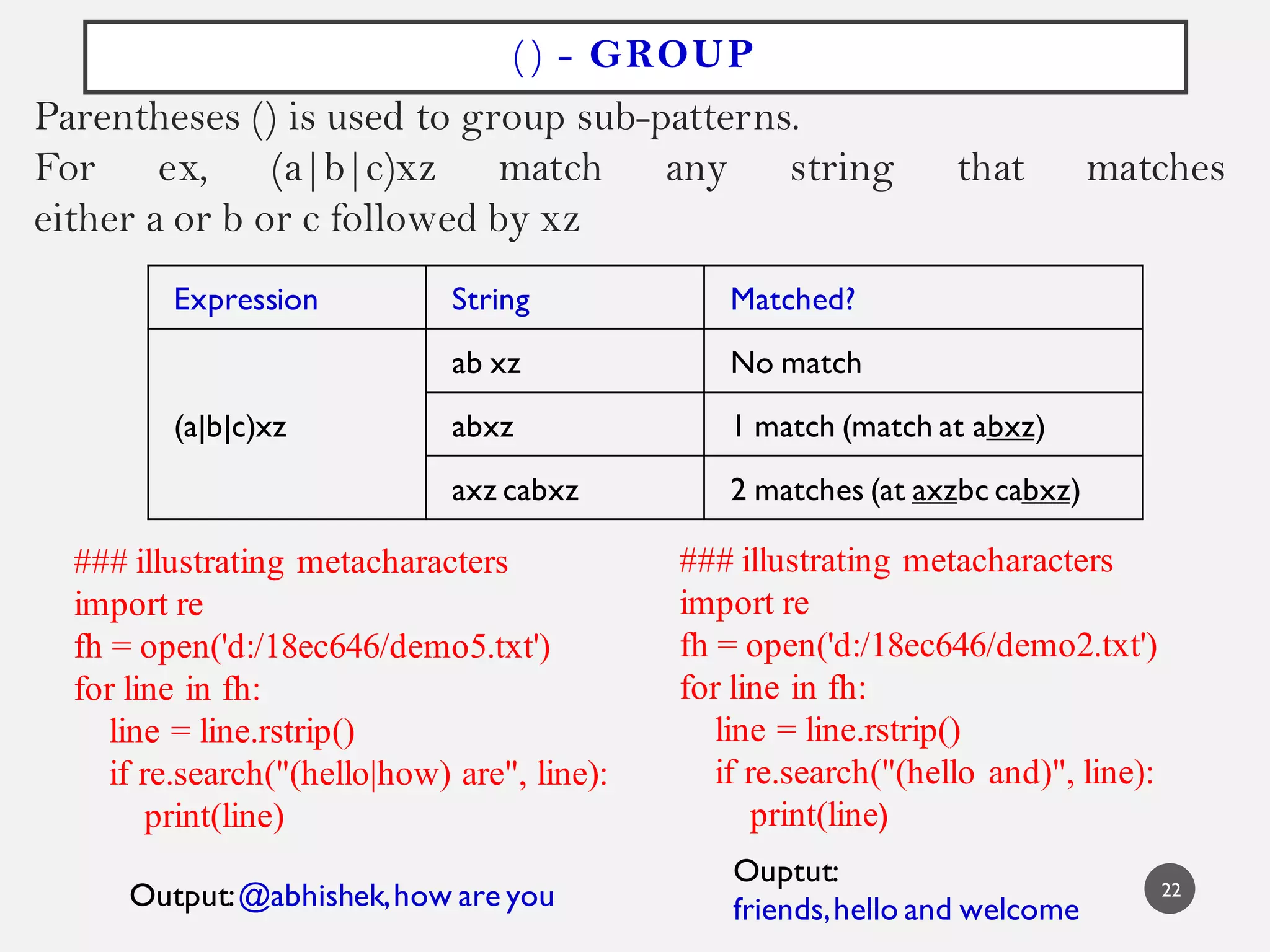 () - GROUP
Parentheses () is used to group sub-patterns.
For ex, (a|b|c)xz match any string that matches
either a or b or c followed by xz
Expression String Matched?
(a|b|c)xz
ab xz No match
abxz 1 match (match at abxz)
axz cabxz 2 matches (at axzbc cabxz)
### illustrating metacharacters
import re
fh = open('d:/18ec646/demo5.txt')
for line in fh:
line = line.rstrip()
if re.search("(hello|how) are", line):
print(line)
Output:@abhishek,how are you
### illustrating metacharacters
import re
fh = open('d:/18ec646/demo2.txt')
for line in fh:
line = line.rstrip()
if re.search("(hello and)", line):
print(line)
Ouptut:
friends,hello and welcome
22
 