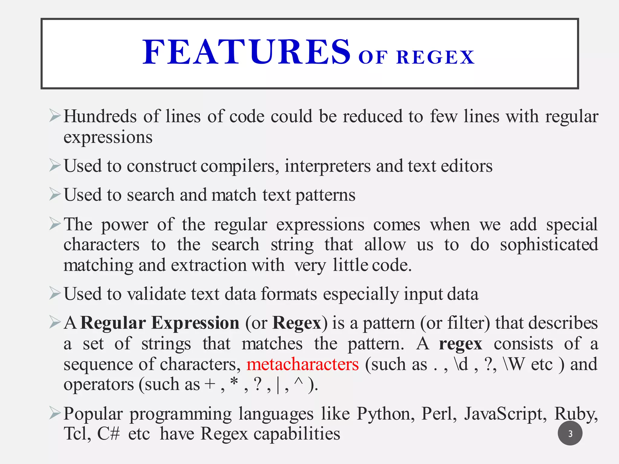 FEATURES OF REGEX
Hundreds of lines of code could be reduced to few lines with regular
expressions
Used to construct compilers, interpreters and text editors
Used to search and match text patterns
The power of the regular expressions comes when we add special
characters to the search string that allow us to do sophisticated
matching and extraction with very little code.
Used to validate text data formats especially input data
ARegular Expression (or Regex) is a pattern (or filter) that describes
a set of strings that matches the pattern. A regex consists of a
sequence of characters, metacharacters (such as . , d , ?, W etc ) and
operators (such as + , * , ? , | , ^ ).
Popular programming languages like Python, Perl, JavaScript, Ruby,
Tcl, C# etc have Regex capabilities 3
 