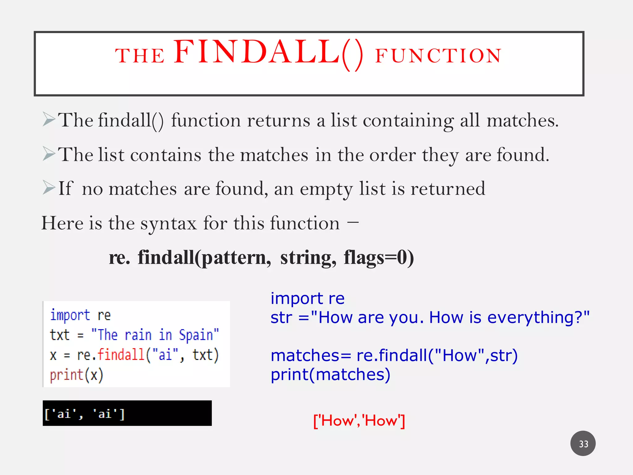 THE FINDALL() FUNCTION
The findall() function returns a list containing all matches.
The list contains the matches in the order they are found.
If no matches are found, an empty list is returned
Here is the syntax for this function −
re. findall(pattern, string, flags=0)
33
import re
str ="How are you. How is everything?"
matches= re.findall("How",str)
print(matches)
['How','How']
 