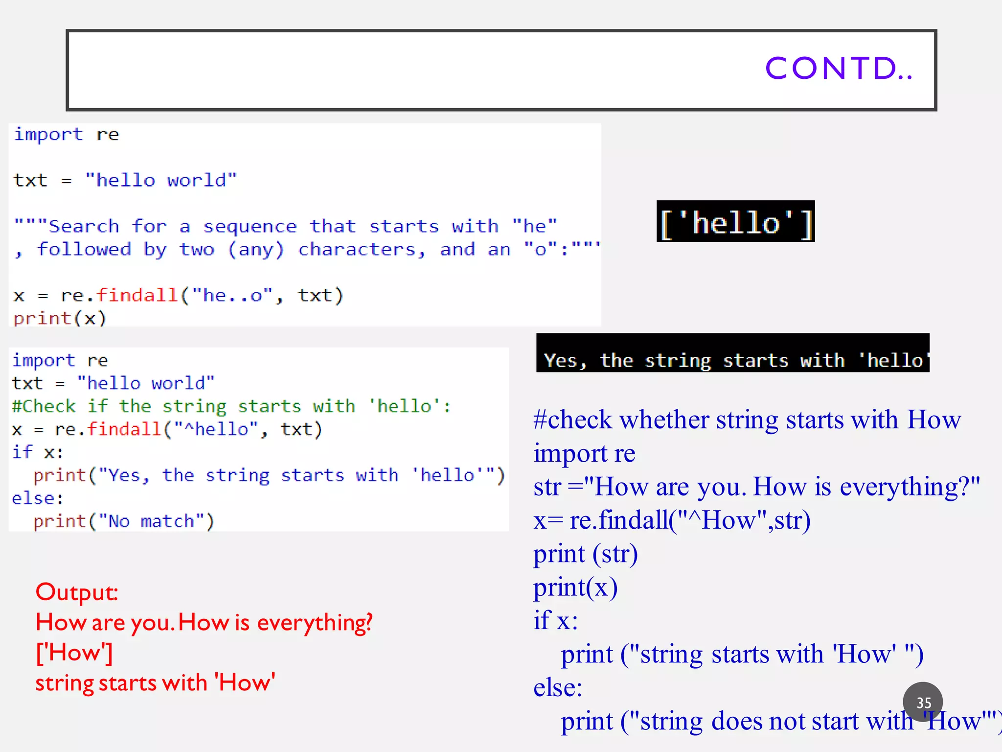 CONTD..
35
#check whether string starts with How
import re
str ="How are you. How is everything?"
x= re.findall("^How",str)
print (str)
print(x)
if x:
print ("string starts with 'How' ")
else:
print ("string does not start with 'How'")
Output:
How are you.How is everything?
['How']
string starts with 'How'
 