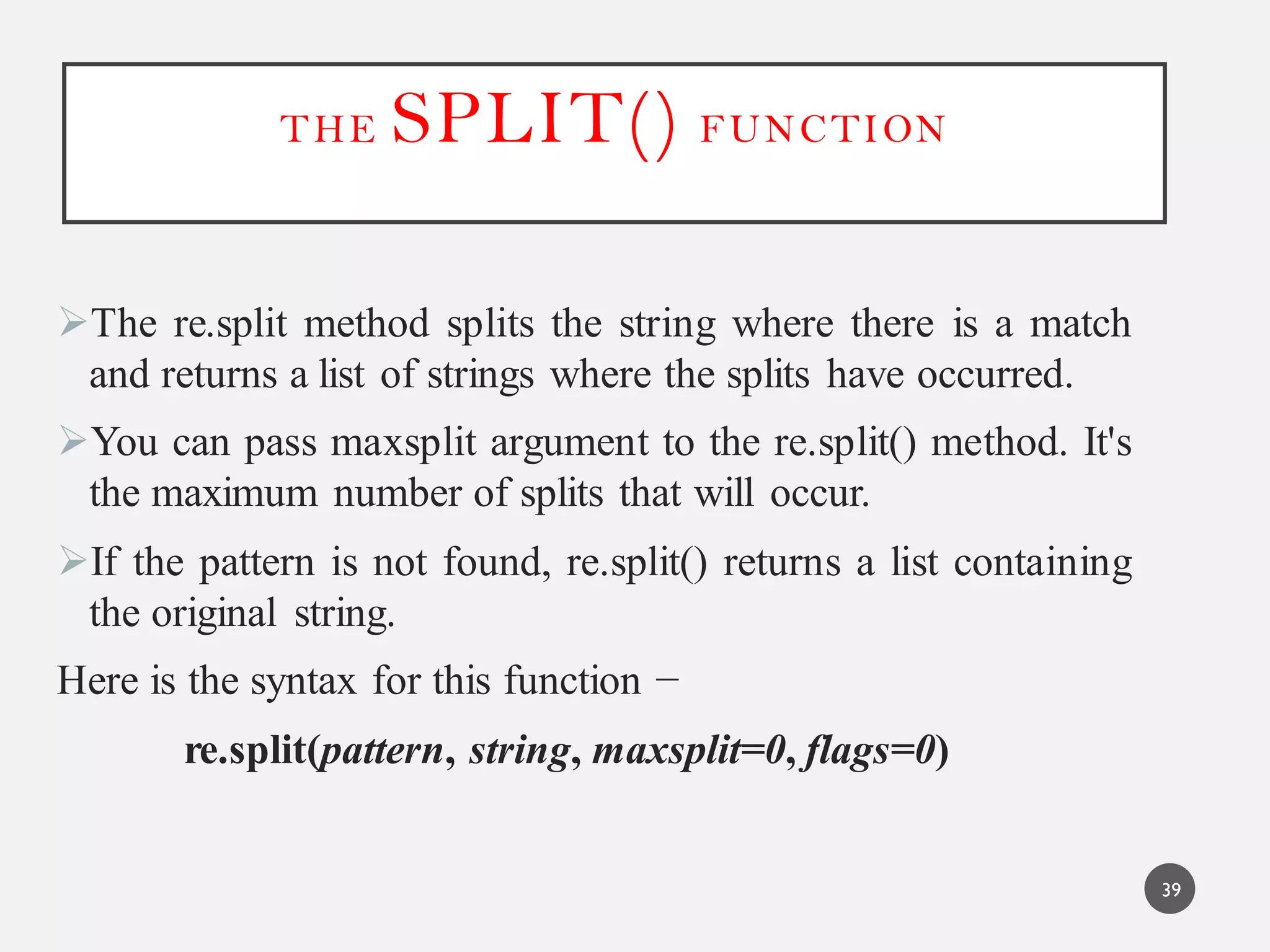 THE SPLIT() FUNCTION
The re.split method splits the string where there is a match
and returns a list of strings where the splits have occurred.
You can pass maxsplit argument to the re.split() method. It's
the maximum number of splits that will occur.
If the pattern is not found, re.split() returns a list containing
the original string.
Here is the syntax for this function −
re.split(pattern, string, maxsplit=0, flags=0)
39
 