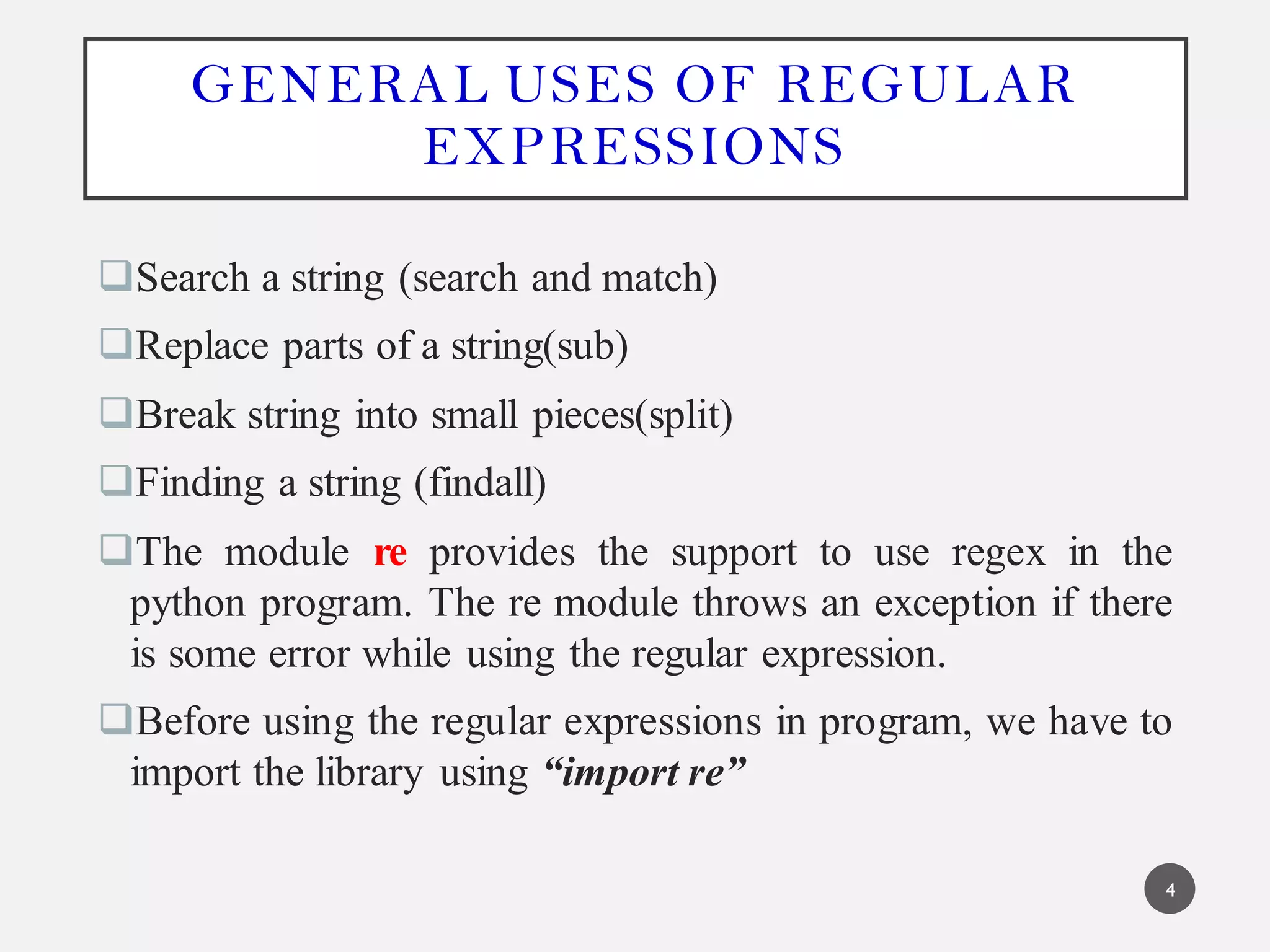 GENERAL USES OF REGULAR
EXPRESSIONS
Search a string (search and match)
Replace parts of a string(sub)
Break string into small pieces(split)
Finding a string (findall)
The module re provides the support to use regex in the
python program. The re module throws an exception if there
is some error while using the regular expression.
Before using the regular expressions in program, we have to
import the library using “import re”
4
 