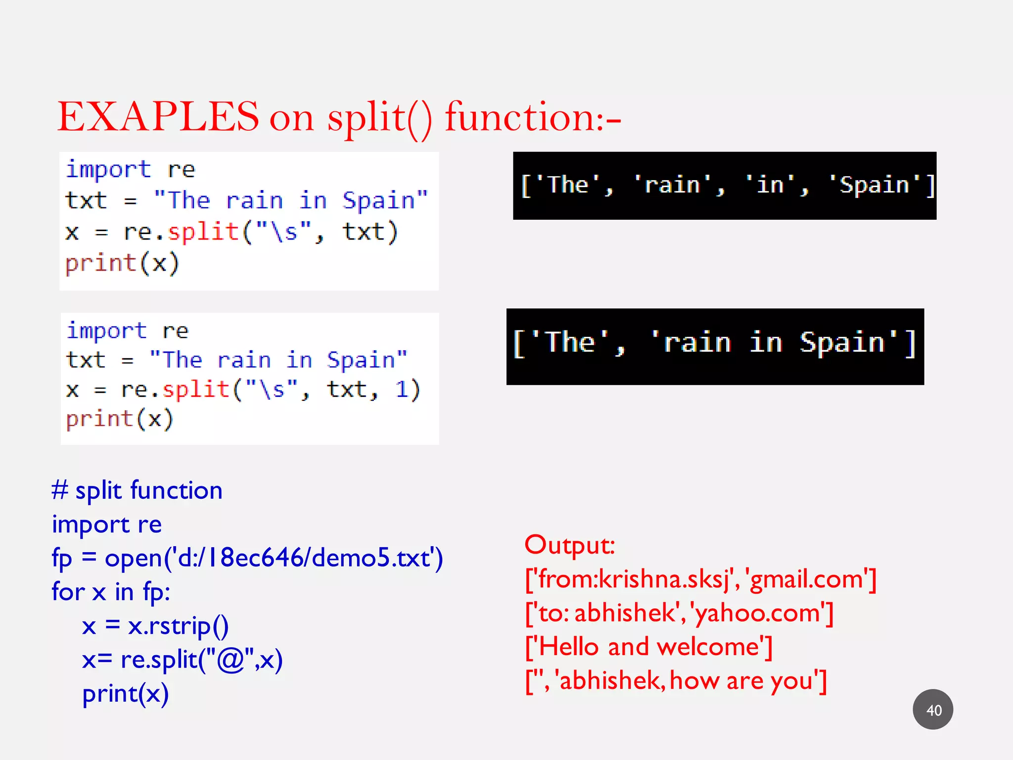 EXAPLES on split() function:-
40
# split function
import re
fp = open('d:/18ec646/demo5.txt')
for x in fp:
x = x.rstrip()
x= re.split("@",x)
print(x)
Output:
['from:krishna.sksj','gmail.com']
['to: abhishek','yahoo.com']
['Hello and welcome']
['','abhishek,how are you']
 