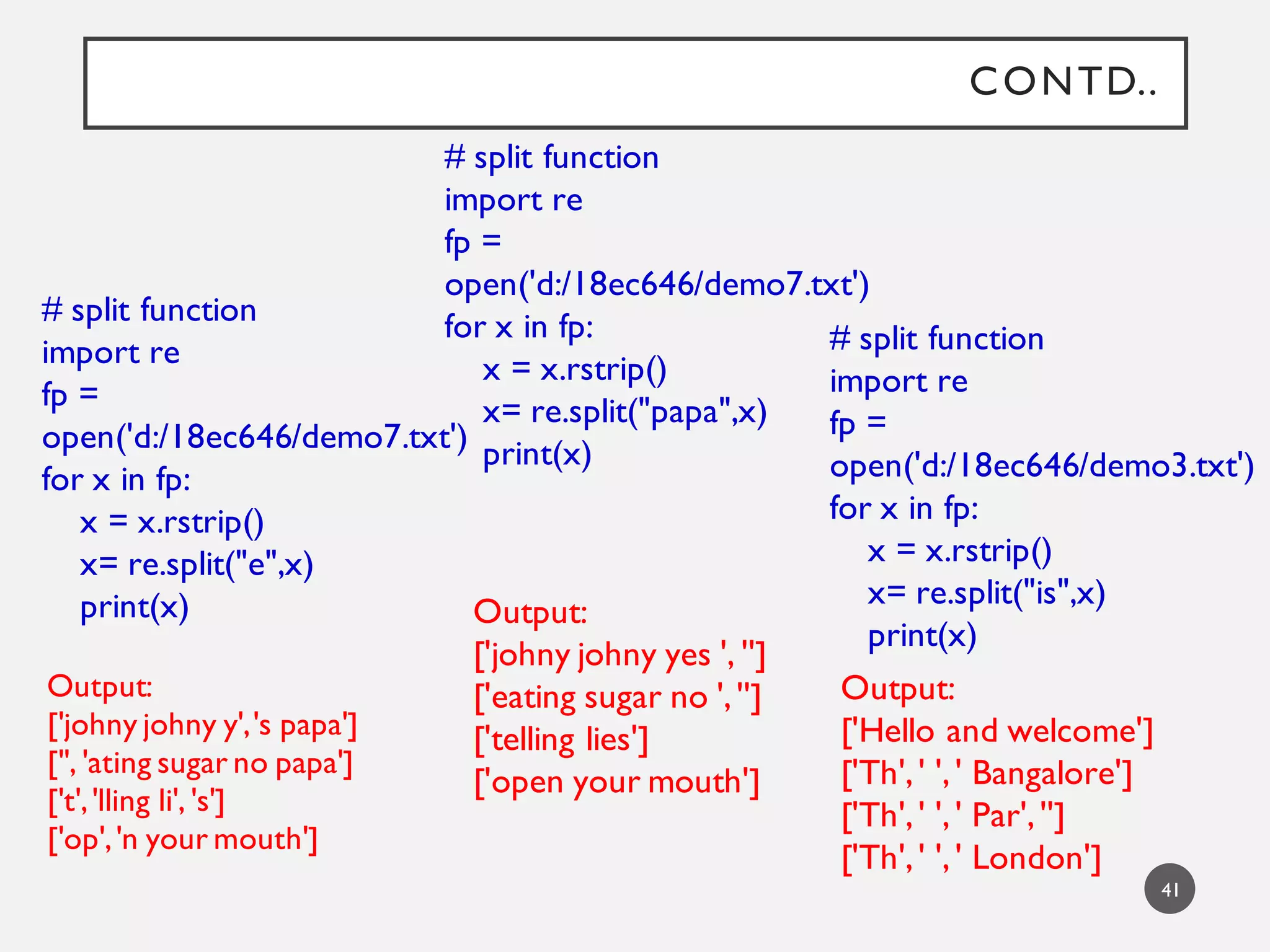 CONTD..
41
# split function
import re
fp =
open('d:/18ec646/demo7.txt')
for x in fp:
x = x.rstrip()
x= re.split("e",x)
print(x)
Output:
['johny johny y','s papa']
['', 'ating sugar no papa']
['t','lling li', 's']
['op','n your mouth']
Output:
['johny johny yes ', '']
['eating sugar no ','']
['telling lies']
['open your mouth']
# split function
import re
fp =
open('d:/18ec646/demo7.txt')
for x in fp:
x = x.rstrip()
x= re.split("papa",x)
print(x)
# split function
import re
fp =
open('d:/18ec646/demo3.txt')
for x in fp:
x = x.rstrip()
x= re.split("is",x)
print(x)
Output:
['Hello and welcome']
['Th',' ',' Bangalore']
['Th',' ',' Par','']
['Th',' ',' London']
 