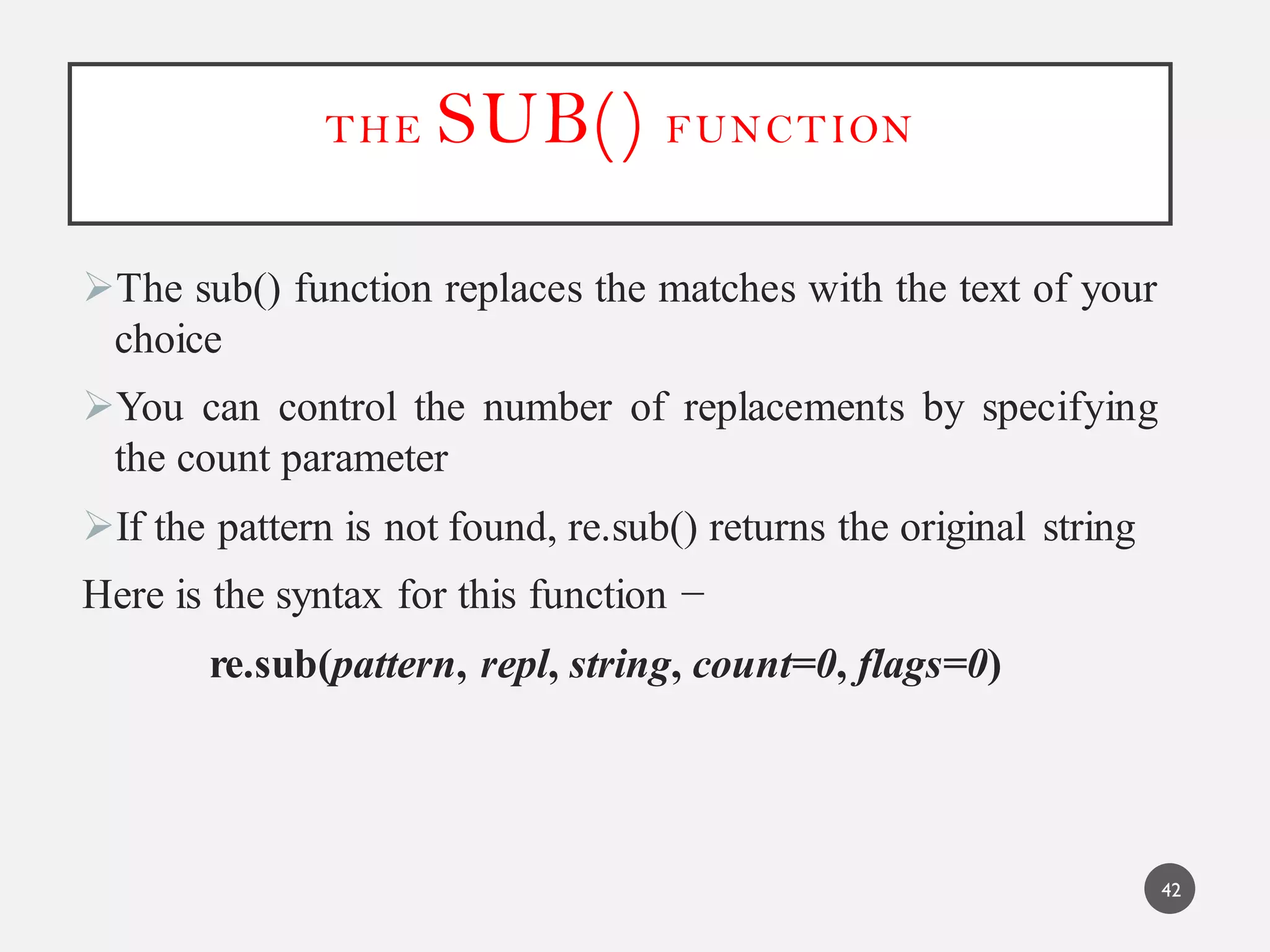 THE SUB() FUNCTION
The sub() function replaces the matches with the text of your
choice
You can control the number of replacements by specifying
the count parameter
If the pattern is not found, re.sub() returns the original string
Here is the syntax for this function −
re.sub(pattern, repl, string, count=0, flags=0)
42
 