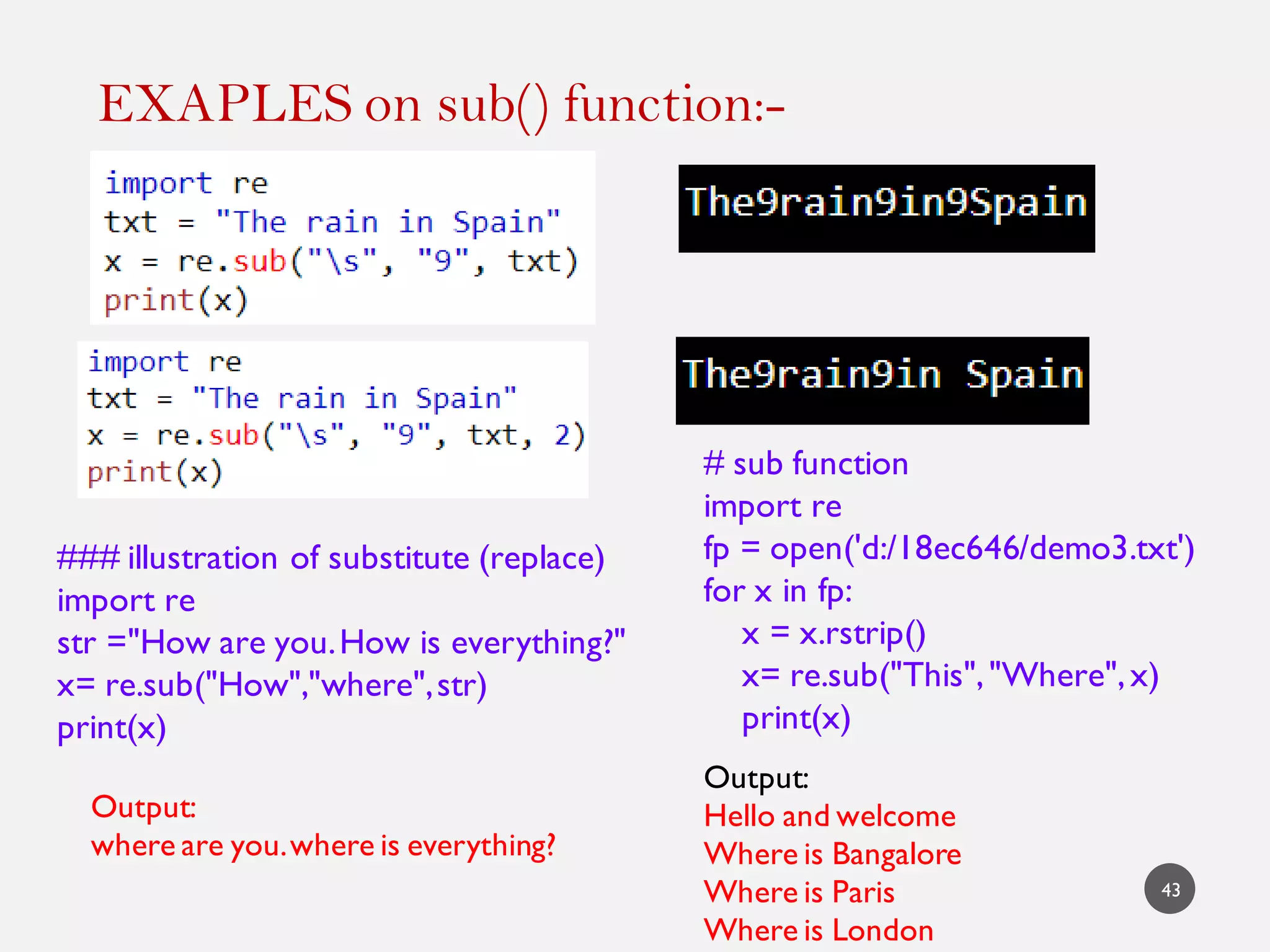 EXAPLES on sub() function:-
43
### illustration of substitute (replace)
import re
str ="How are you.How is everything?"
x= re.sub("How","where",str)
print(x)
Output:
where are you.where is everything?
# sub function
import re
fp = open('d:/18ec646/demo3.txt')
for x in fp:
x = x.rstrip()
x= re.sub("This","Where",x)
print(x)
Output:
Hello and welcome
Where is Bangalore
Where is Paris
Where is London
 