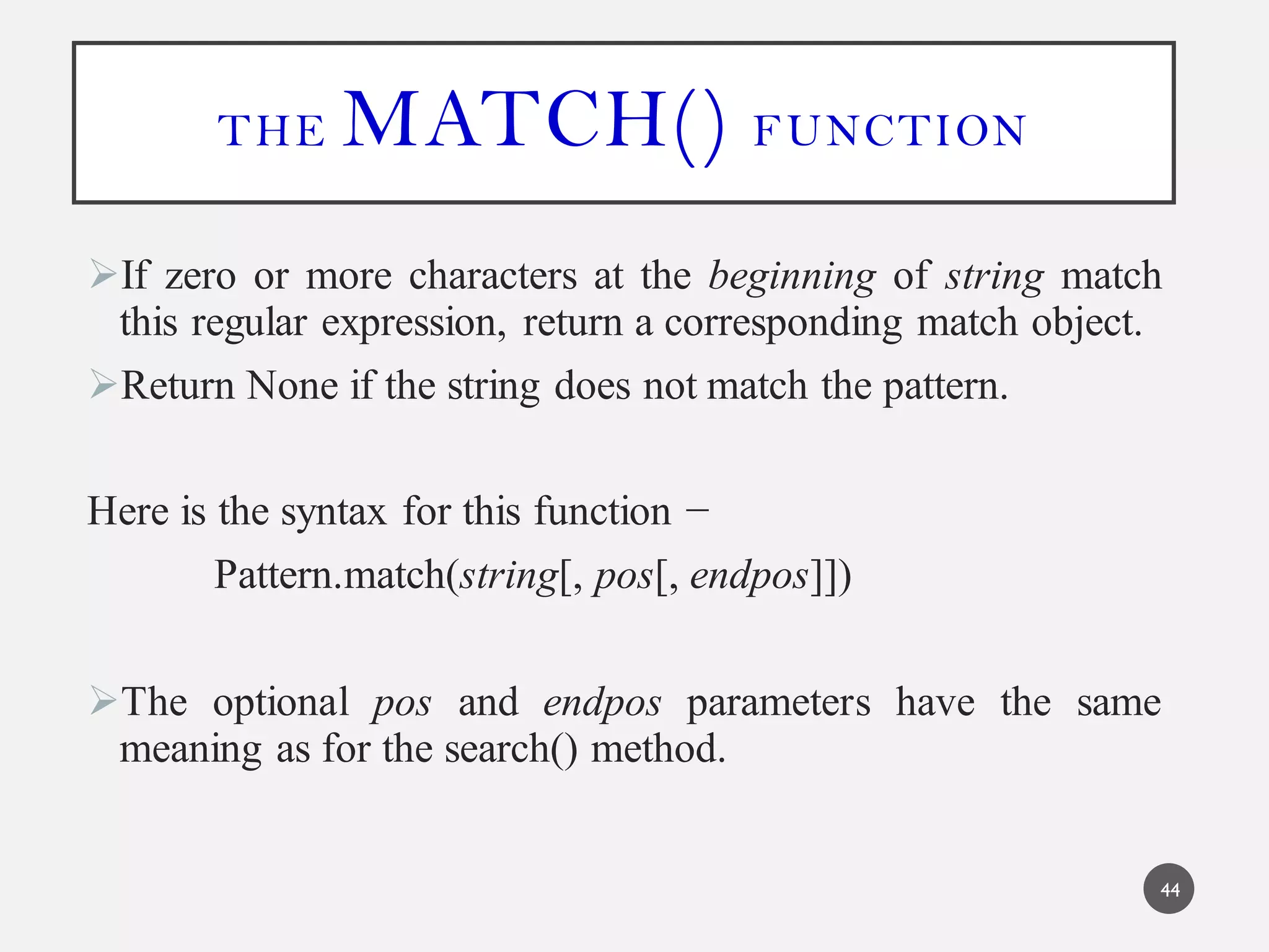 THE MATCH() FUNCTION
If zero or more characters at the beginning of string match
this regular expression, return a corresponding match object.
Return None if the string does not match the pattern.
Here is the syntax for this function −
Pattern.match(string[, pos[, endpos]])
The optional pos and endpos parameters have the same
meaning as for the search() method.
44
 