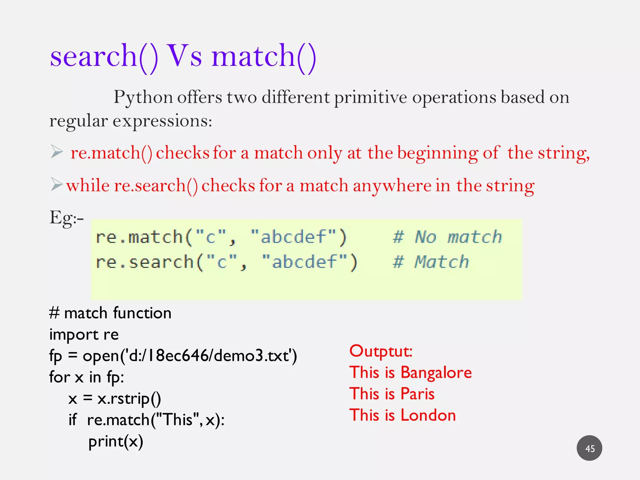 search() Vs match()
Python offers two different primitive operations based on
regular expressions:
 re.match() checksfor a match only at the beginning of the string,
while re.search() checks for a match anywhere in the string
Eg:-
45
# match function
import re
fp = open('d:/18ec646/demo3.txt')
for x in fp:
x = x.rstrip()
if re.match("This",x):
print(x)
Outptut:
This is Bangalore
This is Paris
This is London
 