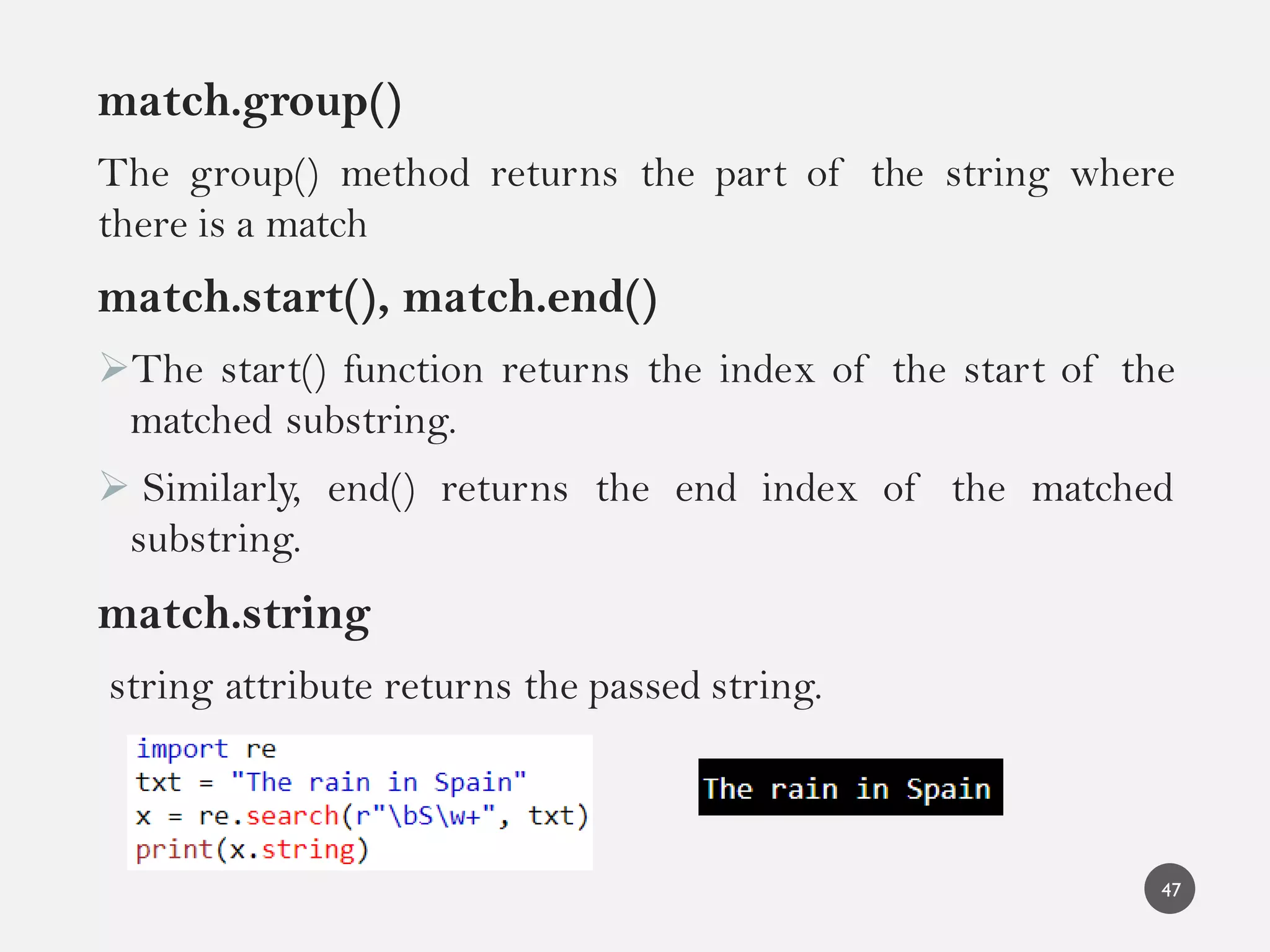match.group()
The group() method returns the part of the string where
there is a match
match.start(), match.end()
The start() function returns the index of the start of the
matched substring.
 Similarly, end() returns the end index of the matched
substring.
match.string
string attribute returns the passed string.
47
 