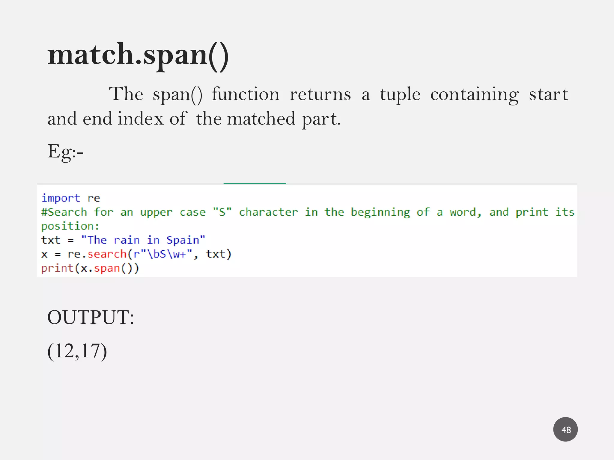match.span()
The span() function returns a tuple containing start
and end index of the matched part.
Eg:-
OUTPUT:
(12,17)
48
 