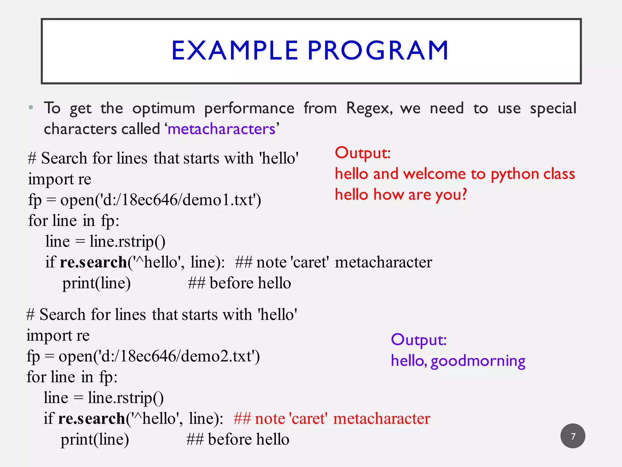 EXAMPLE PROGRAM
• To get the optimum performance from Regex, we need to use special
characters called ‘metacharacters’
# Search for lines that starts with 'hello'
import re
fp = open('d:/18ec646/demo1.txt')
for line in fp:
line = line.rstrip()
if re.search('^hello', line): ## note 'caret' metacharacter
print(line) ## before hello
Output:
hello and welcome to python class
hello how are you?
# Search for lines that starts with 'hello'
import re
fp = open('d:/18ec646/demo2.txt')
for line in fp:
line = line.rstrip()
if re.search('^hello', line): ## note 'caret' metacharacter
print(line) ## before hello
Output:
hello, goodmorning
7
 