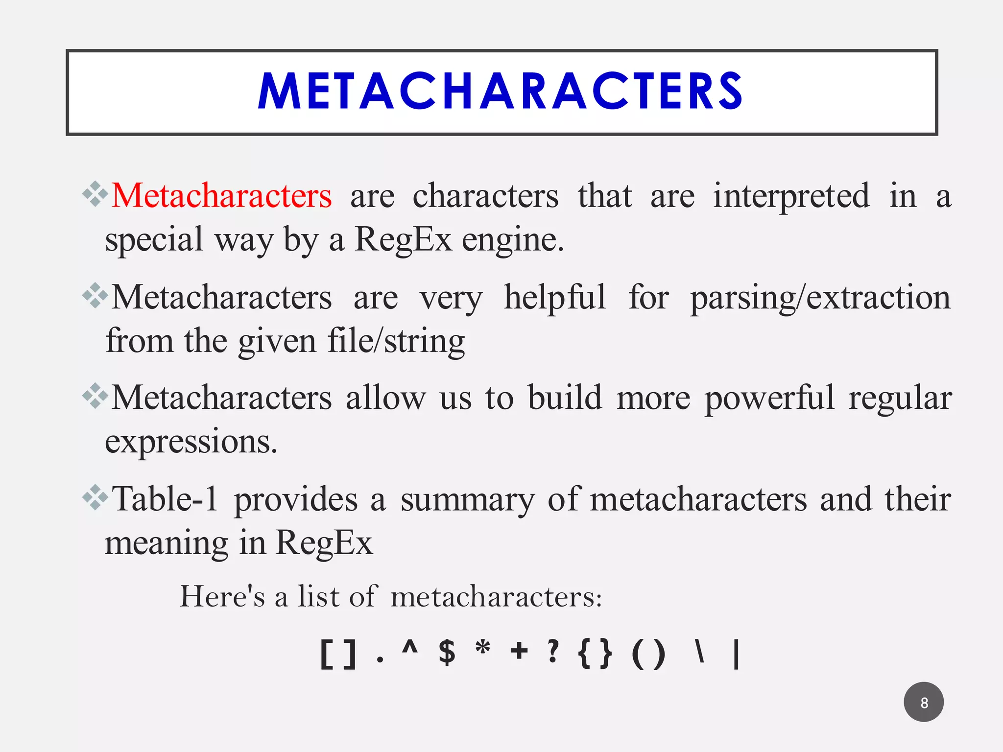 METACHARACTERS
Metacharacters are characters that are interpreted in a
special way by a RegEx engine.
Metacharacters are very helpful for parsing/extraction
from the given file/string
Metacharacters allow us to build more powerful regular
expressions.
Table-1 provides a summary of metacharacters and their
meaning in RegEx
Here's a list of metacharacters:
[ ] . ^ $ * + ? { } ( )  |
8
 