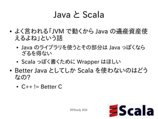 Java と Scala
●   よく言われる「JVM で動くから Java の遺産資産使
    えるよね」という話
    ●   Java のライブラリを使うとその部分は Java っぽくなら
        ざるを得ない
    ●   Scala っぽく書くために Wrapper はほしい
●   Better Java としてしか Scala を使わないのはどう
    なの?
    ●   C++ != Better C


                          BPStudy #49
 