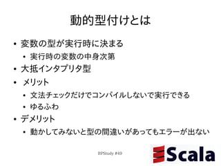 動的型付けとは
●   変数の型が実行時に決まる
    ●   実行時の変数の中身次第
●   大抵インタプリタ型
●   メリット
    ●   文法チェックだけでコンパイルしないで実行できる
    ●   ゆるふわ
●   デメリット
    ●   動かしてみないと型の間違いがあってもエラーが出ない

                 BPStudy #49
 