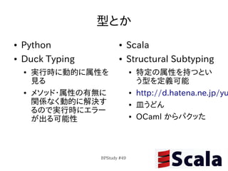 型とか
●   Python               ●      Scala
●   Duck Typing          ●      Structural Subtyping
    ●   実行時に動的に属性を              ●   特定の属性を持つとい
        見る                          う型を定義可能
    ●   メソッド・属性の有無に             ●   http://d.hatena.ne.jp/yu
        関係なく動的に解決す              ●   皿うどん
        るので実行時にエラー
        が出る可能性                  ●   OCaml からパクッた



                  BPStudy #49
 