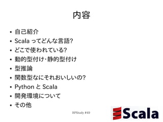 内容
●   自己紹介
●   Scala ってどんな言語?
●   どこで使われている?
●   動的型付け・静的型付け
●   型推論
●   関数型なにそれおいしいの?
●   Python と Scala
●   開発環境について
●   その他
                     BPStudy #49
 