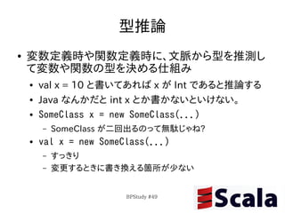 型推論
●   変数定義時や関数定義時に、文脈から型を推測し
    て変数や関数の型を決める仕組み
    ●   val x = 10 と書いてあれば x が Int であると推論する
    ●   Java なんかだと int x とか書かないといけない。
    ●   SomeClass x = new SomeClass(...)
        –   SomeClass が二回出るのって無駄じゃね?
    ●   val x = new SomeClass(...)
        –   すっきり
        –   変更するときに書き換える箇所が少ない


                         BPStudy #49
 