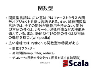 関数型
●   関数型言語は、広い意味ではファーストクラスの関
    数オブジェクトを持つ言語である。また、純粋関数型
    言語では、全ての関数が副作用を持たない。関数
    型言語の多くは、カリー化、遅延評価などの機能を
    備えている。また、静的型付けの物の多くは型推論
    の機能を持つ。(wikipedia)
●   広い意味では Python も関数型の特徴がある
    ●   関数オブジェクト
    ●   高階関数(map, filter, reduce)
    ●   デコレータ(関数を受け取って関数を返す高階関数)
                  BPStudy #49
 