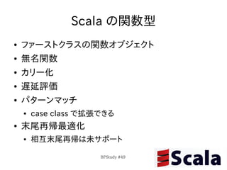 Scala の関数型
●   ファーストクラスの関数オブジェクト
●   無名関数
●   カリー化
●   遅延評価
●   パターンマッチ
    ●   case class で拡張できる
●   末尾再帰最適化
    ●   相互末尾再帰は未サポート

                      BPStudy #49
 