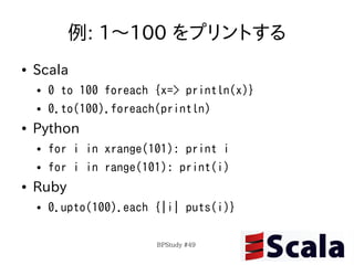 例: 1〜100 をプリントする
●   Scala
    ●   0 to 100 foreach {x=> println(x)}
    ●   0.to(100).foreach(println)
●   Python
    ●   for i in xrange(101): print i
    ●   for i in range(101): print(i)
●   Ruby
    ●   0.upto(100).each {|i| puts(i)}

                         BPStudy #49
 