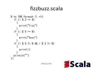 fizzbuzz.scala
0 to 100 foreach (i =>{
   if (i % 3 == 0)
     {
       print("fizz")
     }
   if (i % 5 == 0)
     {
       print("buzz")
     }
   if (i % 5 != 0 && i % 3 != 0)
     {
       print(i)
     }
   println("")
})
                      BPStudy #49
 