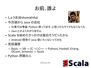 お前、誰よ
●   しょうま(@shomah4a)
●   今月頭から Java の会社
    ●   仕事では今は Python 使ってます。と思ったらそうでもなくなった
    ●   Java とかよくわかりません
●   Scala を始めたきっかけは面白そうだったから
    ●   Android 開発で Java 使いたくないってのも
●   言語遍歴
    ●   Basic -> VB -> (C ->) C++ -> Python(, Haskell, Erlang,
        OCaml, Scheme) -> Scala
●   Python 界隈の人

                               BPStudy #49
 