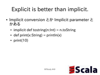 Explicit is better than implicit.
●   Implicit conversion とか Implicit parameter と
    かある
    ●   implicit def tostring(n:Int) = n.toString
    ●   def print(x:String) = println(x)
    ●   print(10)




                            BPStudy #49
 