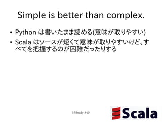 Simple is better than complex.
●   Python は書いたまま読める(意味が取りやすい)
●   Scala はソースが短くて意味が取りやすいけど、す
    べてを把握するのが困難だったりする




                BPStudy #49
 
