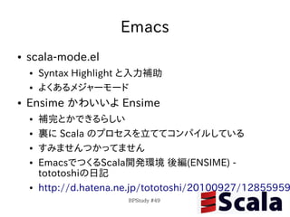 Emacs
●   scala-mode.el
    ●   Syntax Highlight と入力補助
    ●   よくあるメジャーモード
●   Ensime かわいいよ Ensime
    ●   補完とかできるらしい
    ●   裏に Scala のプロセスを立ててコンパイルしている
    ●   すみませんつかってません
    ●   EmacsでつくるScala開発環境 後編(ENSIME) -
        tototoshiの日記
    ●   http://d.hatena.ne.jp/tototoshi/20100927/12855959
                         BPStudy #49
 
